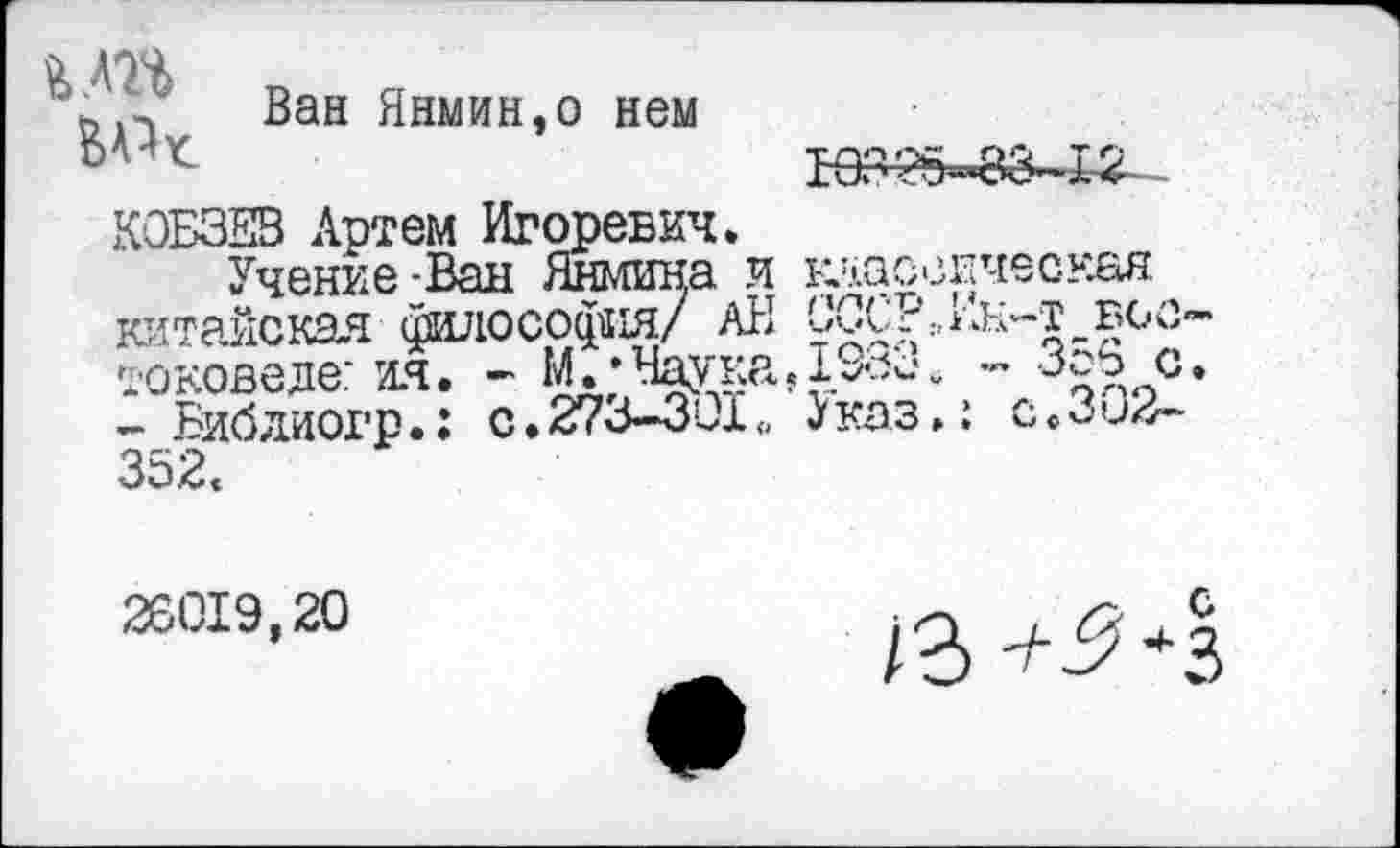 ﻿М7%	Ван Янмин,о нем
КОБЗЕВ Артем Игоревич.
Учение-Ван Яшина и клас< китайская философия/ АН СССР токоведе: ия. - М. • Наука, - Библиогр.: с. 273-301., Указ 352«
зичесная :,Ин-т воо-„ - 356 с.
с.302-
26019,20
/3